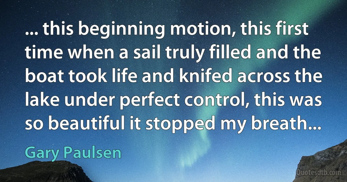 ... this beginning motion, this first time when a sail truly filled and the boat took life and knifed across the lake under perfect control, this was so beautiful it stopped my breath... (Gary Paulsen)