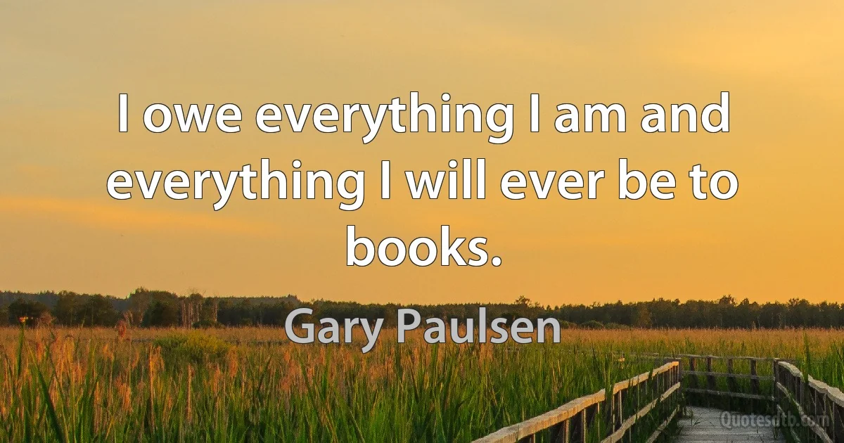 I owe everything I am and everything I will ever be to books. (Gary Paulsen)