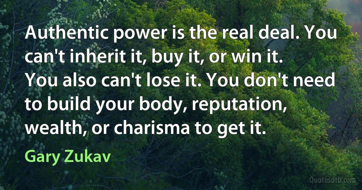 Authentic power is the real deal. You can't inherit it, buy it, or win it. You also can't lose it. You don't need to build your body, reputation, wealth, or charisma to get it. (Gary Zukav)