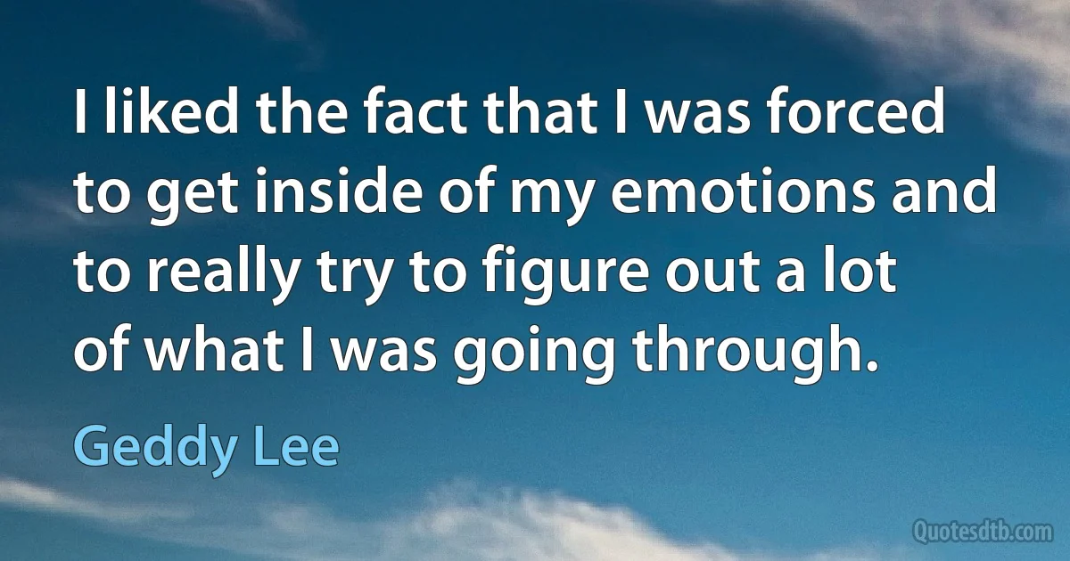 I liked the fact that I was forced to get inside of my emotions and to really try to figure out a lot of what I was going through. (Geddy Lee)