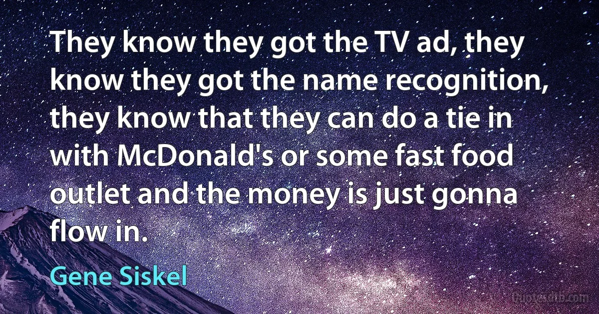 They know they got the TV ad, they know they got the name recognition, they know that they can do a tie in with McDonald's or some fast food outlet and the money is just gonna flow in. (Gene Siskel)