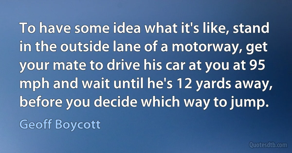 To have some idea what it's like, stand in the outside lane of a motorway, get your mate to drive his car at you at 95 mph and wait until he's 12 yards away, before you decide which way to jump. (Geoff Boycott)