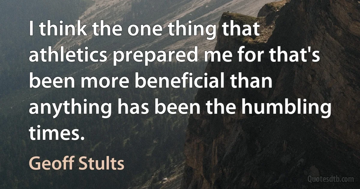 I think the one thing that athletics prepared me for that's been more beneficial than anything has been the humbling times. (Geoff Stults)