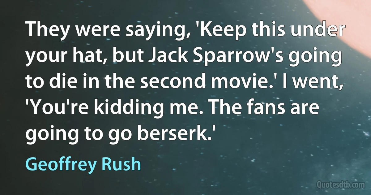 They were saying, 'Keep this under your hat, but Jack Sparrow's going to die in the second movie.' I went, 'You're kidding me. The fans are going to go berserk.' (Geoffrey Rush)