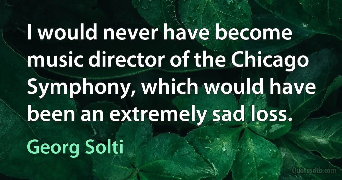 I would never have become music director of the Chicago Symphony, which would have been an extremely sad loss. (Georg Solti)