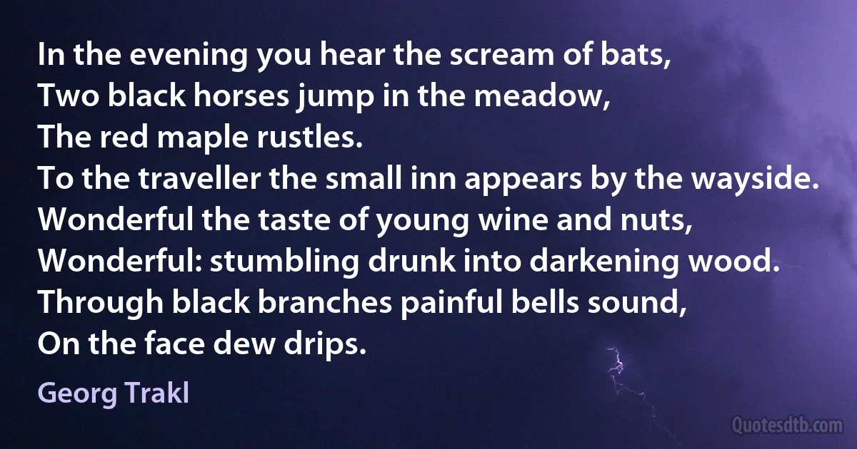 In the evening you hear the scream of bats,
Two black horses jump in the meadow,
The red maple rustles.
To the traveller the small inn appears by the wayside.
Wonderful the taste of young wine and nuts,
Wonderful: stumbling drunk into darkening wood.
Through black branches painful bells sound,
On the face dew drips. (Georg Trakl)