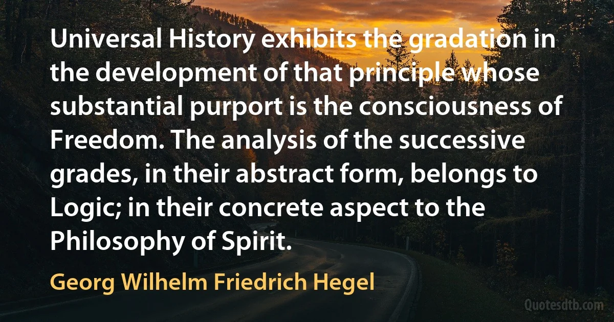 Universal History exhibits the gradation in the development of that principle whose substantial purport is the consciousness of Freedom. The analysis of the successive grades, in their abstract form, belongs to Logic; in their concrete aspect to the Philosophy of Spirit. (Georg Wilhelm Friedrich Hegel)