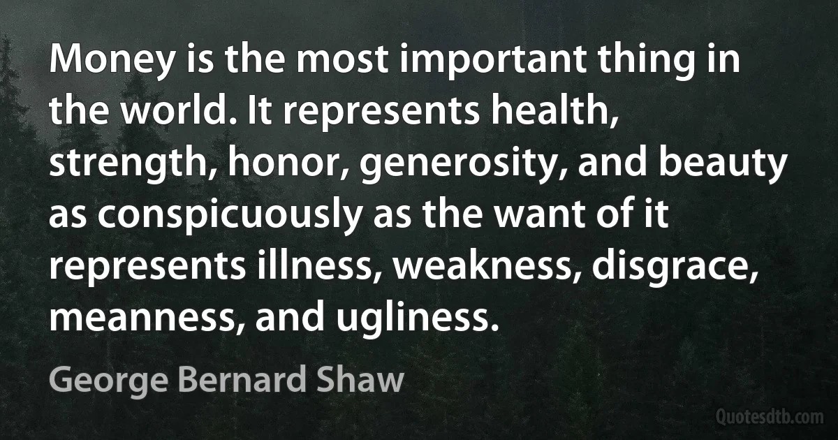 Money is the most important thing in the world. It represents health, strength, honor, generosity, and beauty as conspicuously as the want of it represents illness, weakness, disgrace, meanness, and ugliness. (George Bernard Shaw)