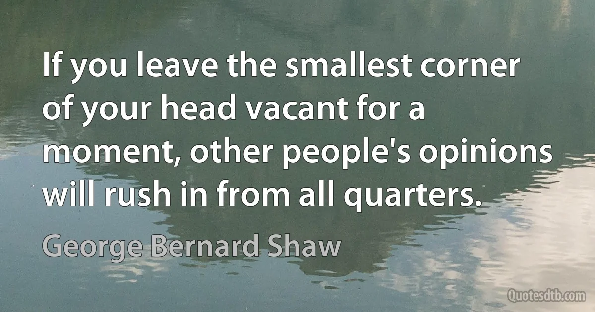 If you leave the smallest corner of your head vacant for a moment, other people's opinions will rush in from all quarters. (George Bernard Shaw)