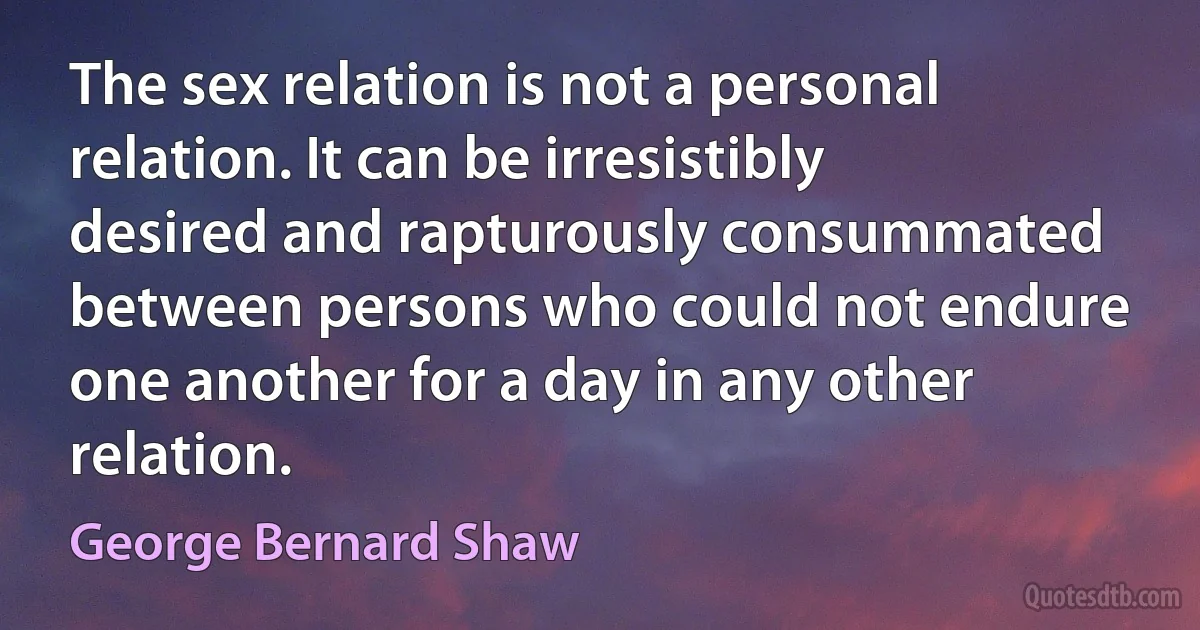 The sex relation is not a personal relation. It can be irresistibly desired and rapturously consummated between persons who could not endure one another for a day in any other relation. (George Bernard Shaw)