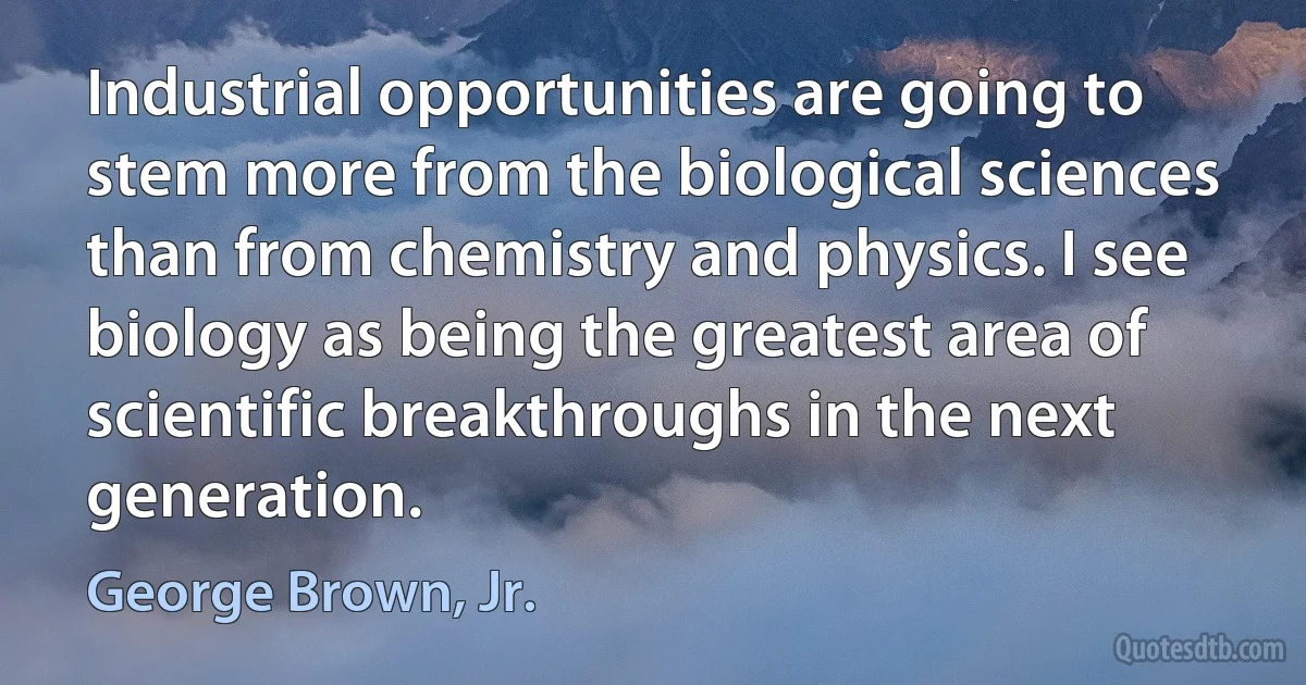 Industrial opportunities are going to stem more from the biological sciences than from chemistry and physics. I see biology as being the greatest area of scientific breakthroughs in the next generation. (George Brown, Jr.)