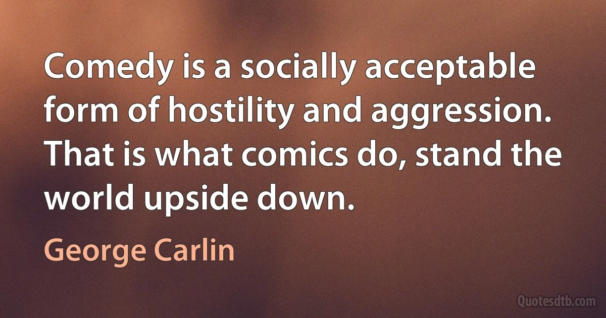 Comedy is a socially acceptable form of hostility and aggression. That is what comics do, stand the world upside down. (George Carlin)