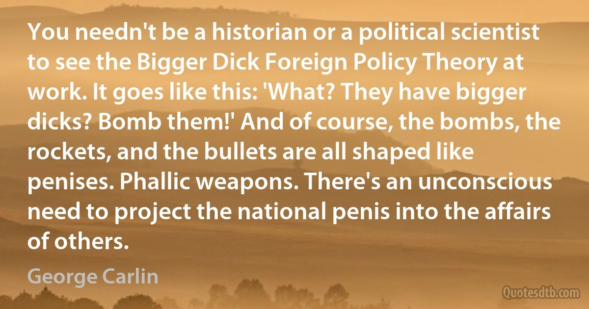 You needn't be a historian or a political scientist to see the Bigger Dick Foreign Policy Theory at work. It goes like this: 'What? They have bigger dicks? Bomb them!' And of course, the bombs, the rockets, and the bullets are all shaped like penises. Phallic weapons. There's an unconscious need to project the national penis into the affairs of others. (George Carlin)