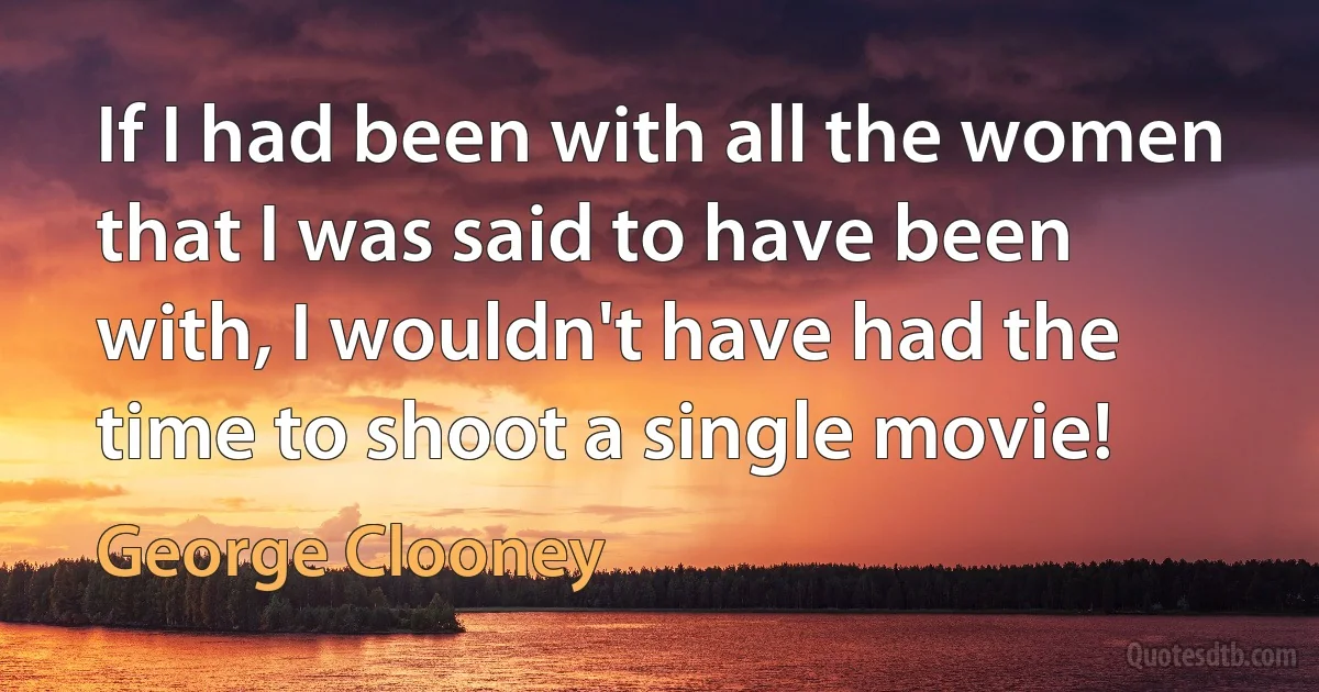 If I had been with all the women that I was said to have been with, I wouldn't have had the time to shoot a single movie! (George Clooney)