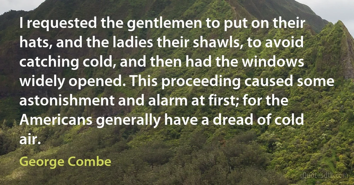 I requested the gentlemen to put on their hats, and the ladies their shawls, to avoid catching cold, and then had the windows widely opened. This proceeding caused some astonishment and alarm at first; for the Americans generally have a dread of cold air. (George Combe)