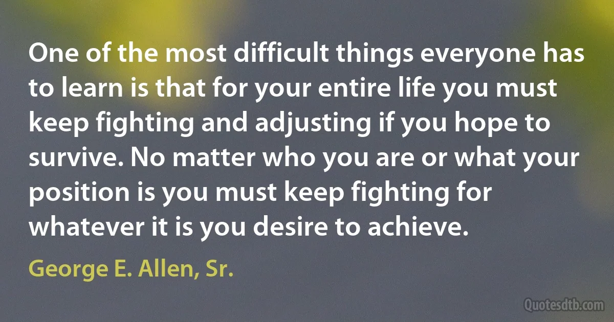 One of the most difficult things everyone has to learn is that for your entire life you must keep fighting and adjusting if you hope to survive. No matter who you are or what your position is you must keep fighting for whatever it is you desire to achieve. (George E. Allen, Sr.)