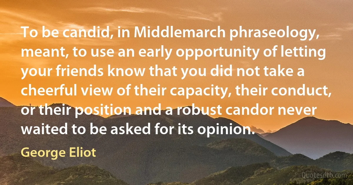 To be candid, in Middlemarch phraseology, meant, to use an early opportunity of letting your friends know that you did not take a cheerful view of their capacity, their conduct, or their position and a robust candor never waited to be asked for its opinion. (George Eliot)