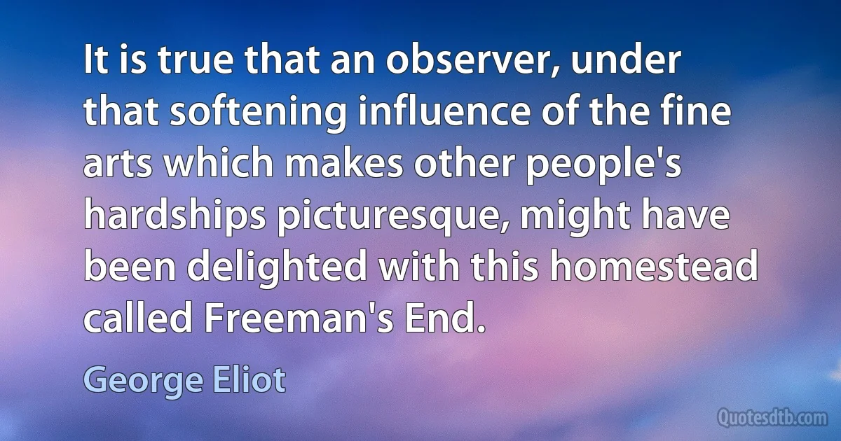 It is true that an observer, under that softening influence of the fine arts which makes other people's hardships picturesque, might have been delighted with this homestead called Freeman's End. (George Eliot)