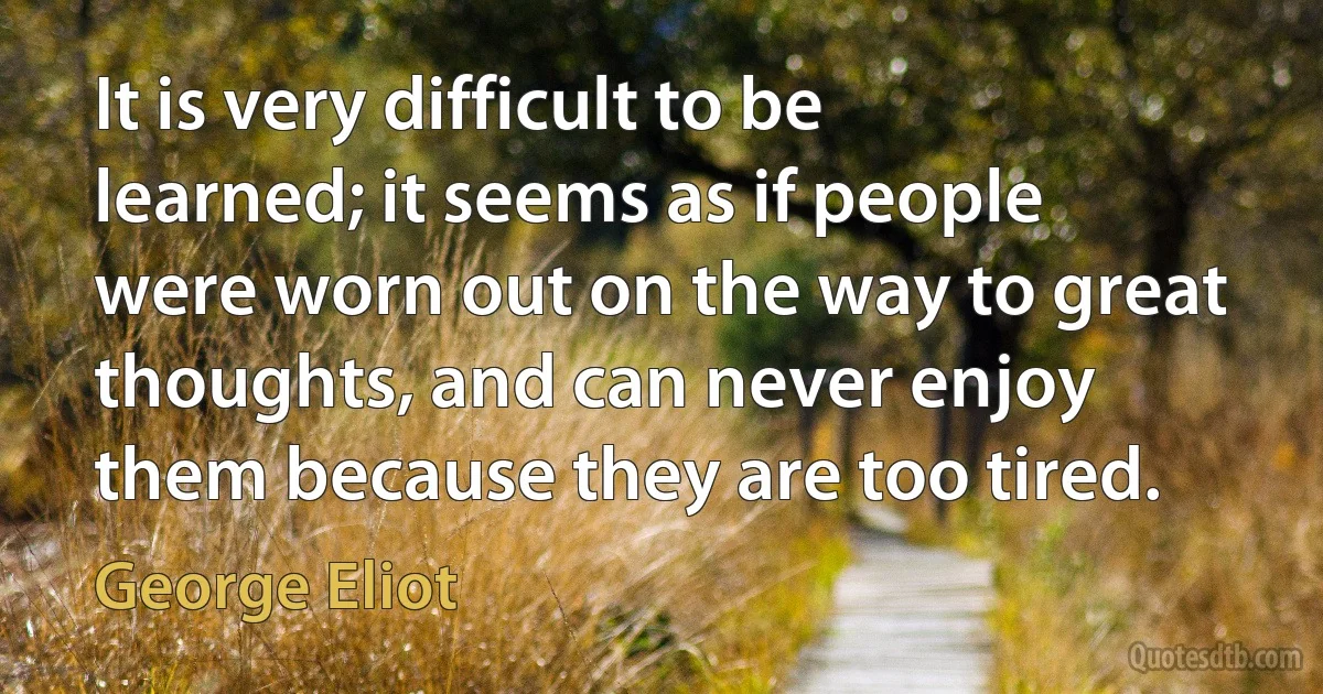 It is very difficult to be learned; it seems as if people were worn out on the way to great thoughts, and can never enjoy them because they are too tired. (George Eliot)