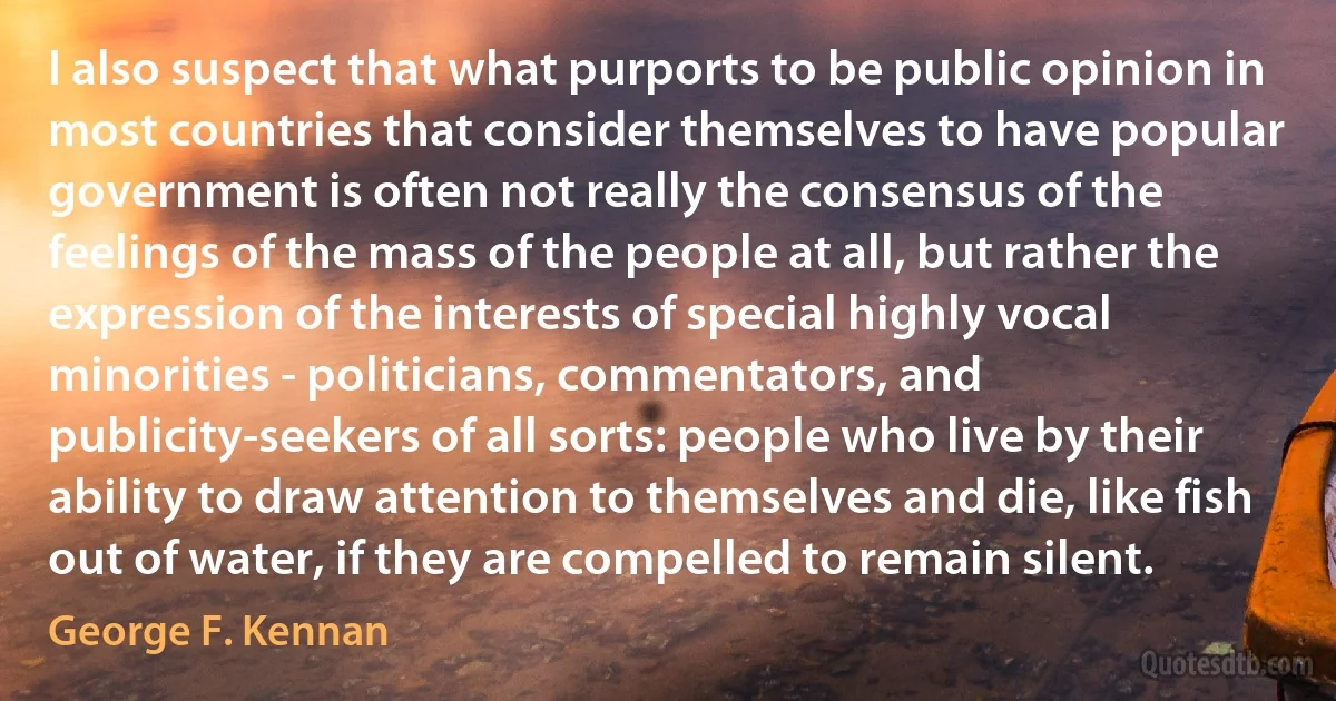 I also suspect that what purports to be public opinion in most countries that consider themselves to have popular government is often not really the consensus of the feelings of the mass of the people at all, but rather the expression of the interests of special highly vocal minorities - politicians, commentators, and publicity-seekers of all sorts: people who live by their ability to draw attention to themselves and die, like fish out of water, if they are compelled to remain silent. (George F. Kennan)