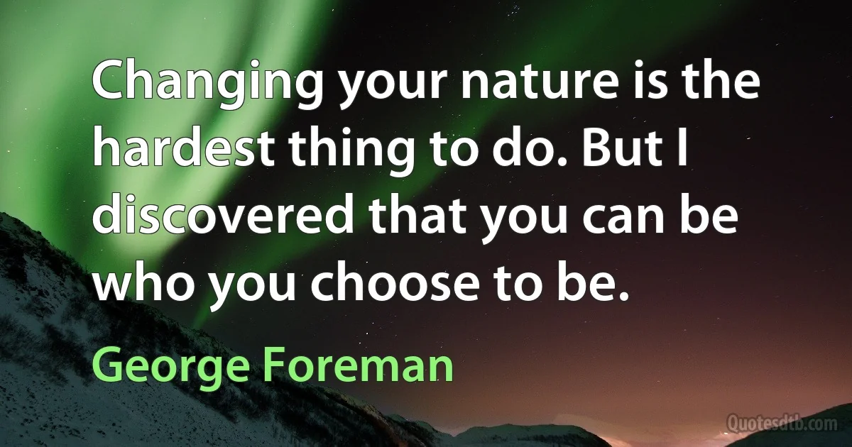 Changing your nature is the hardest thing to do. But I discovered that you can be who you choose to be. (George Foreman)