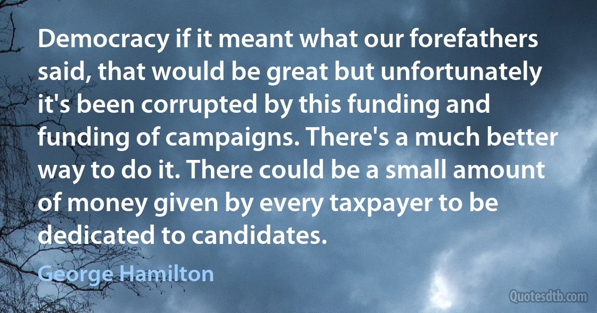 Democracy if it meant what our forefathers said, that would be great but unfortunately it's been corrupted by this funding and funding of campaigns. There's a much better way to do it. There could be a small amount of money given by every taxpayer to be dedicated to candidates. (George Hamilton)