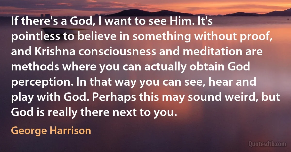 If there's a God, I want to see Him. It's pointless to believe in something without proof, and Krishna consciousness and meditation are methods where you can actually obtain God perception. In that way you can see, hear and play with God. Perhaps this may sound weird, but God is really there next to you. (George Harrison)