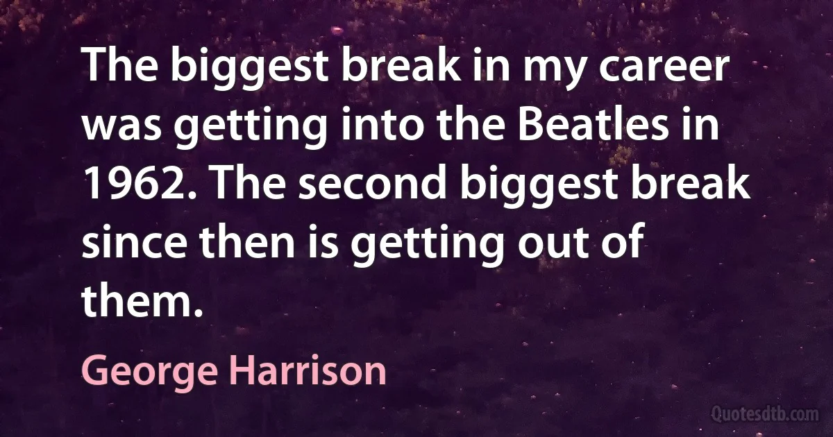 The biggest break in my career was getting into the Beatles in 1962. The second biggest break since then is getting out of them. (George Harrison)