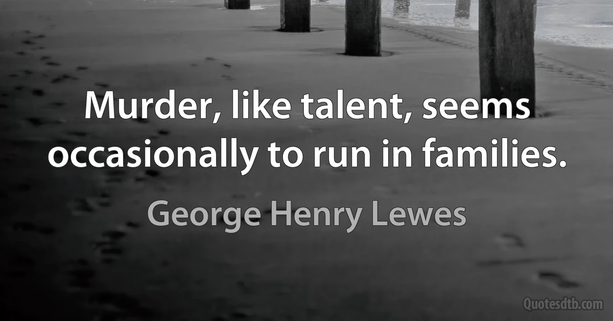 Murder, like talent, seems occasionally to run in families. (George Henry Lewes)