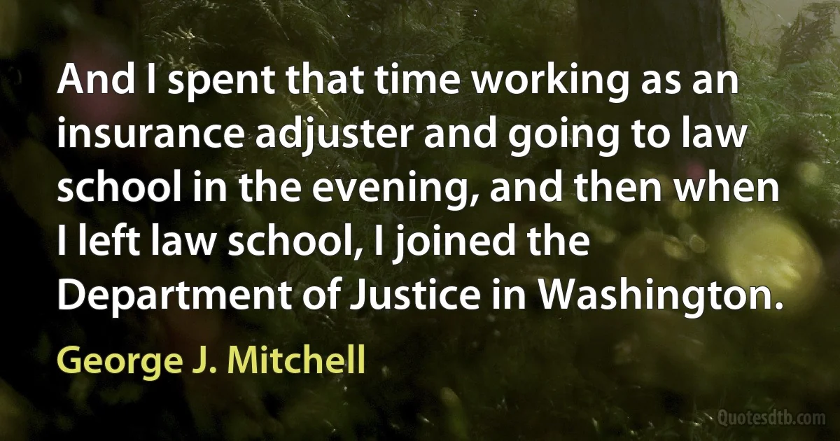 And I spent that time working as an insurance adjuster and going to law school in the evening, and then when I left law school, I joined the Department of Justice in Washington. (George J. Mitchell)