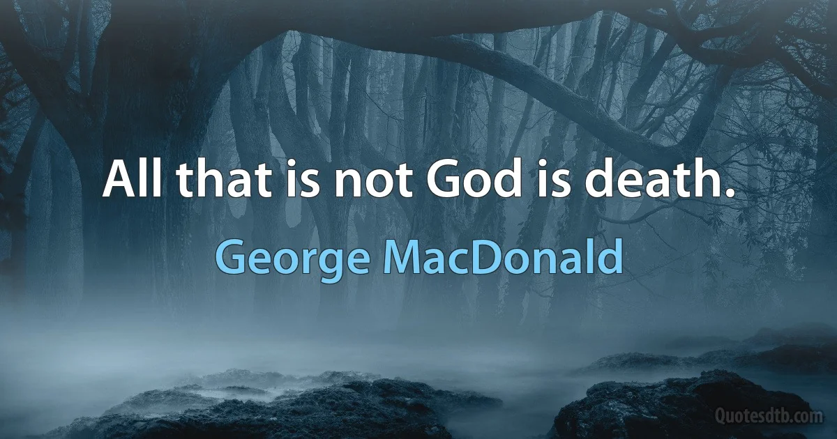 All that is not God is death. (George MacDonald)