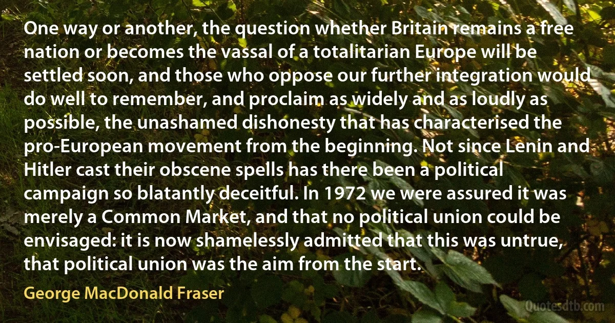 One way or another, the question whether Britain remains a free nation or becomes the vassal of a totalitarian Europe will be settled soon, and those who oppose our further integration would do well to remember, and proclaim as widely and as loudly as possible, the unashamed dishonesty that has characterised the pro-European movement from the beginning. Not since Lenin and Hitler cast their obscene spells has there been a political campaign so blatantly deceitful. In 1972 we were assured it was merely a Common Market, and that no political union could be envisaged: it is now shamelessly admitted that this was untrue, that political union was the aim from the start. (George MacDonald Fraser)