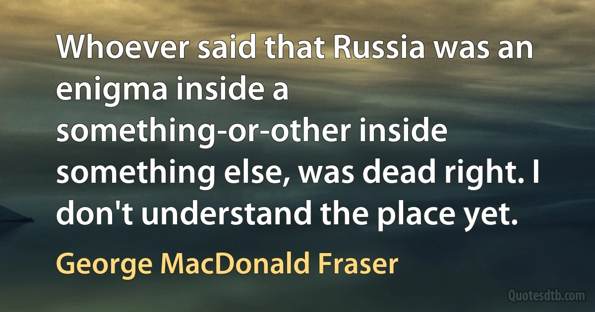 Whoever said that Russia was an enigma inside a something-or-other inside something else, was dead right. I don't understand the place yet. (George MacDonald Fraser)