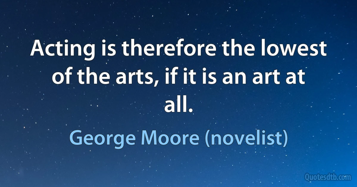 Acting is therefore the lowest of the arts, if it is an art at all. (George Moore (novelist))