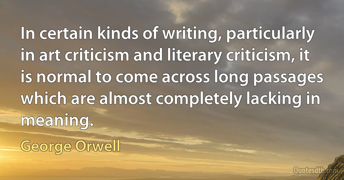 In certain kinds of writing, particularly in art criticism and literary criticism, it is normal to come across long passages which are almost completely lacking in meaning. (George Orwell)