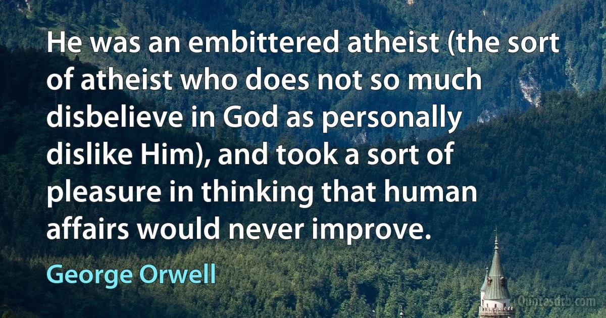 He was an embittered atheist (the sort of atheist who does not so much disbelieve in God as personally dislike Him), and took a sort of pleasure in thinking that human affairs would never improve. (George Orwell)