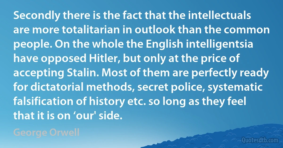 Secondly there is the fact that the intellectuals are more totalitarian in outlook than the common people. On the whole the English intelligentsia have opposed Hitler, but only at the price of accepting Stalin. Most of them are perfectly ready for dictatorial methods, secret police, systematic falsification of history etc. so long as they feel that it is on ‘our' side. (George Orwell)