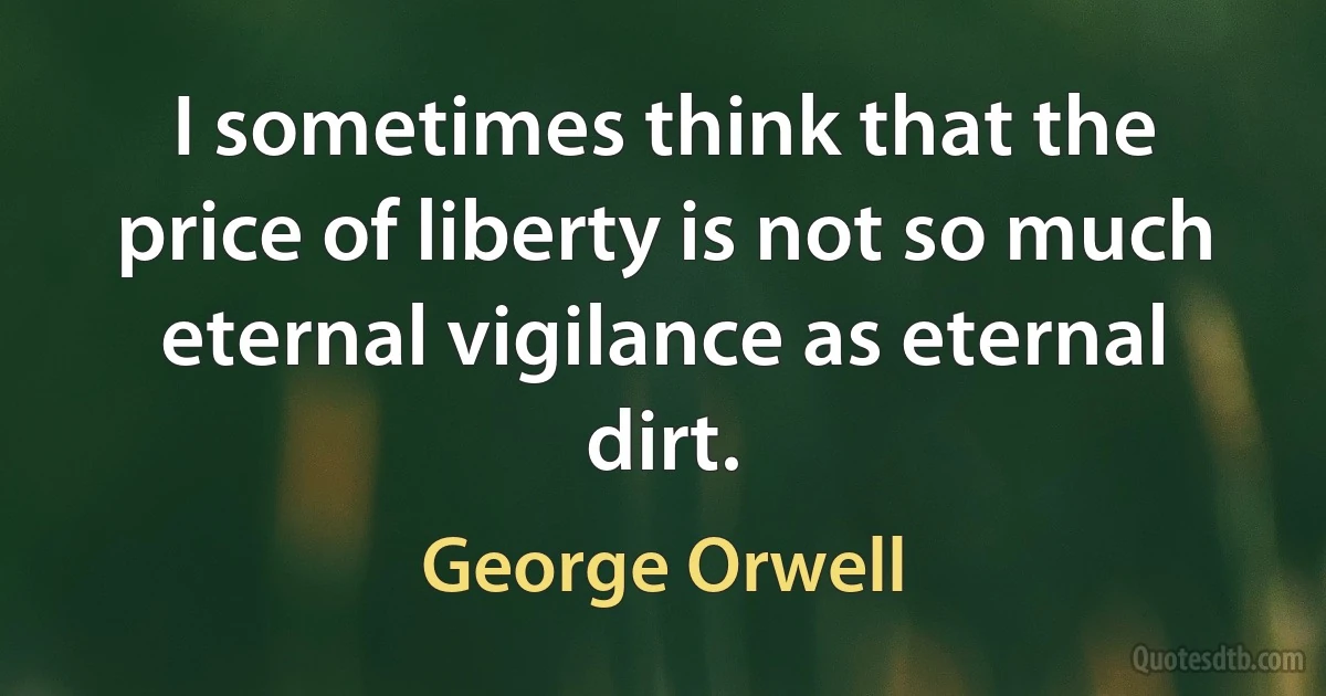 I sometimes think that the price of liberty is not so much eternal vigilance as eternal dirt. (George Orwell)