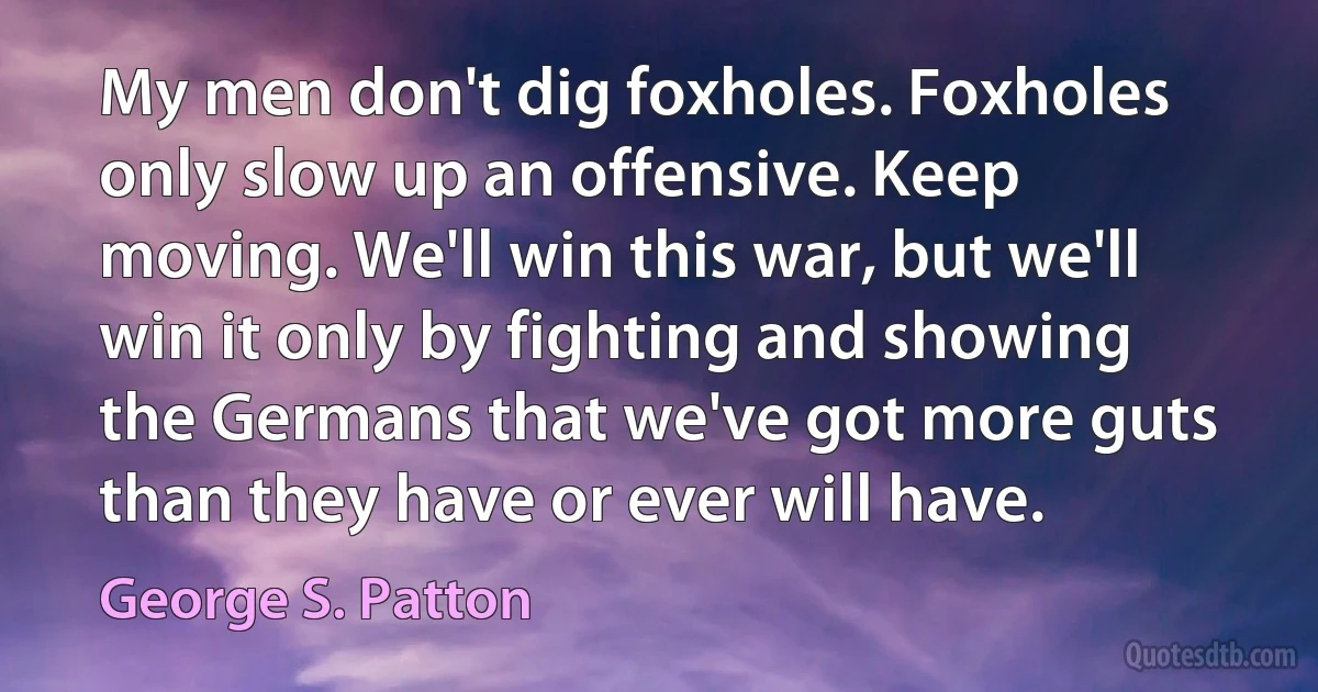 My men don't dig foxholes. Foxholes only slow up an offensive. Keep moving. We'll win this war, but we'll win it only by fighting and showing the Germans that we've got more guts than they have or ever will have. (George S. Patton)