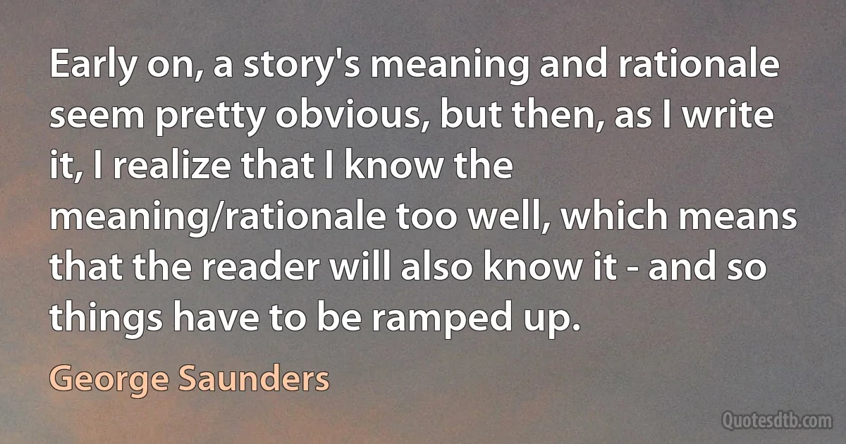 Early on, a story's meaning and rationale seem pretty obvious, but then, as I write it, I realize that I know the meaning/rationale too well, which means that the reader will also know it - and so things have to be ramped up. (George Saunders)