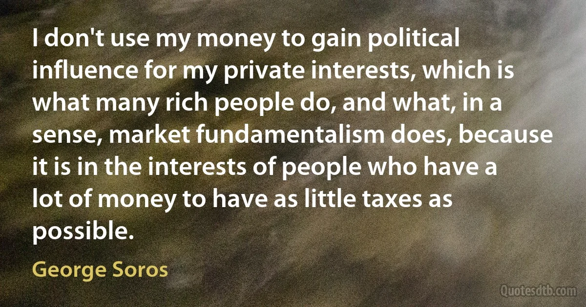 I don't use my money to gain political influence for my private interests, which is what many rich people do, and what, in a sense, market fundamentalism does, because it is in the interests of people who have a lot of money to have as little taxes as possible. (George Soros)