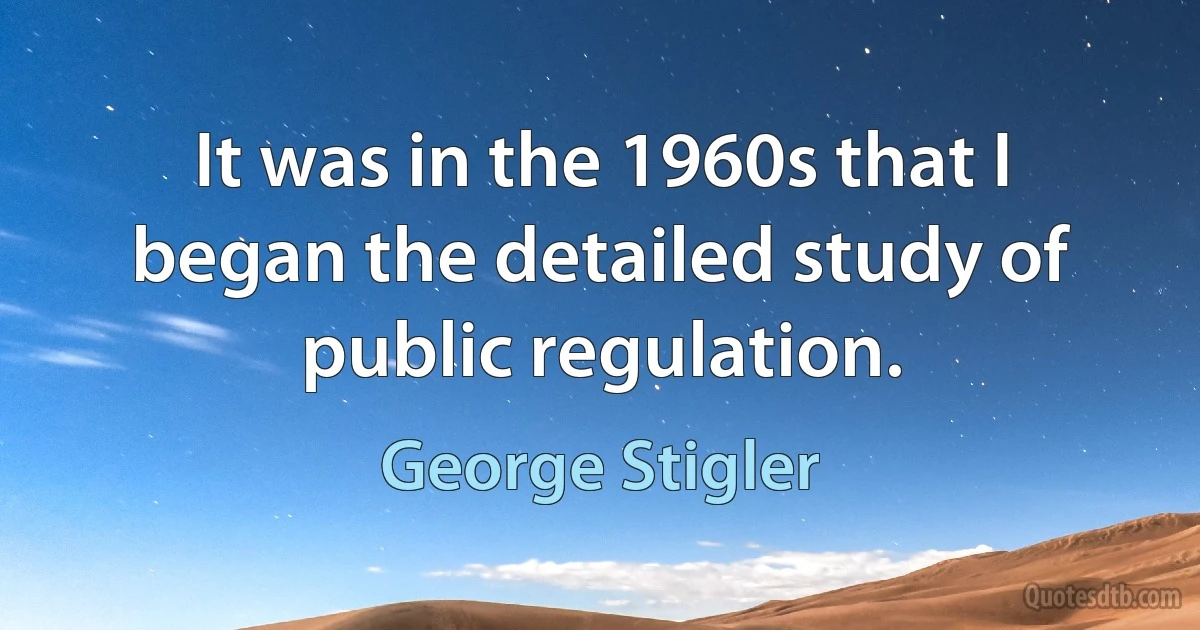 It was in the 1960s that I began the detailed study of public regulation. (George Stigler)