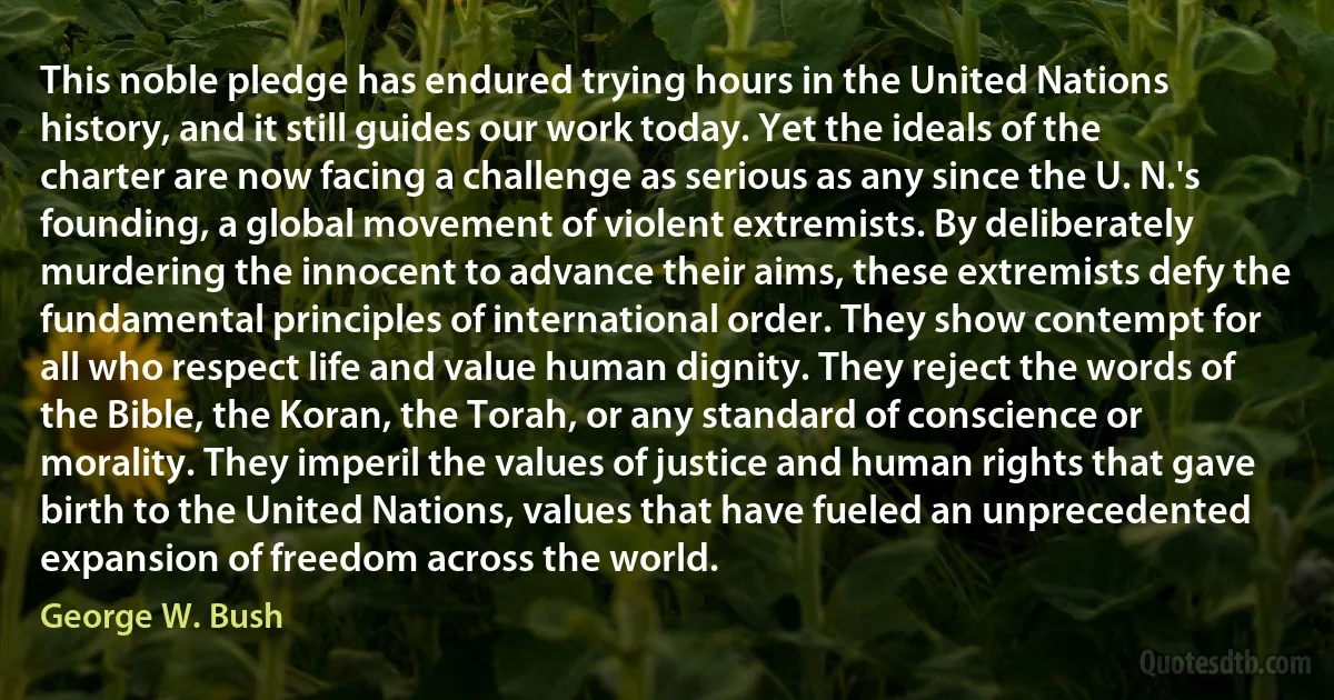 This noble pledge has endured trying hours in the United Nations history, and it still guides our work today. Yet the ideals of the charter are now facing a challenge as serious as any since the U. N.'s founding, a global movement of violent extremists. By deliberately murdering the innocent to advance their aims, these extremists defy the fundamental principles of international order. They show contempt for all who respect life and value human dignity. They reject the words of the Bible, the Koran, the Torah, or any standard of conscience or morality. They imperil the values of justice and human rights that gave birth to the United Nations, values that have fueled an unprecedented expansion of freedom across the world. (George W. Bush)