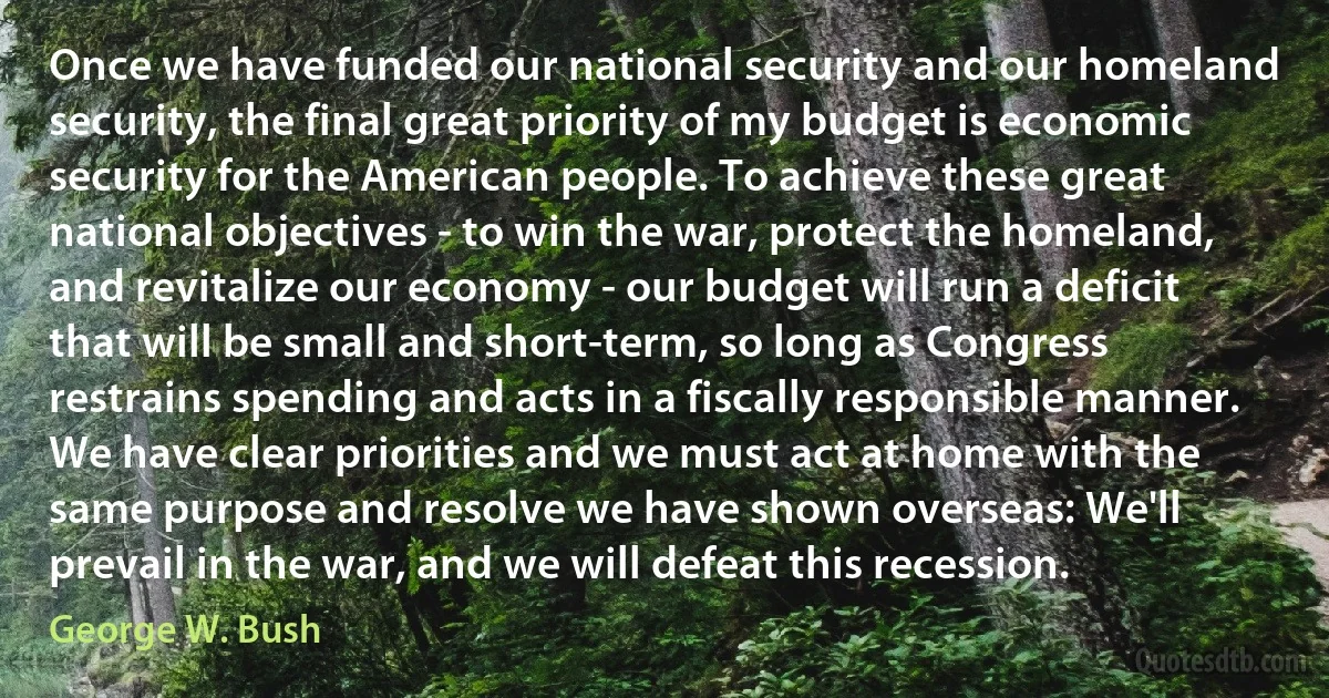 Once we have funded our national security and our homeland security, the final great priority of my budget is economic security for the American people. To achieve these great national objectives - to win the war, protect the homeland, and revitalize our economy - our budget will run a deficit that will be small and short-term, so long as Congress restrains spending and acts in a fiscally responsible manner. We have clear priorities and we must act at home with the same purpose and resolve we have shown overseas: We'll prevail in the war, and we will defeat this recession. (George W. Bush)