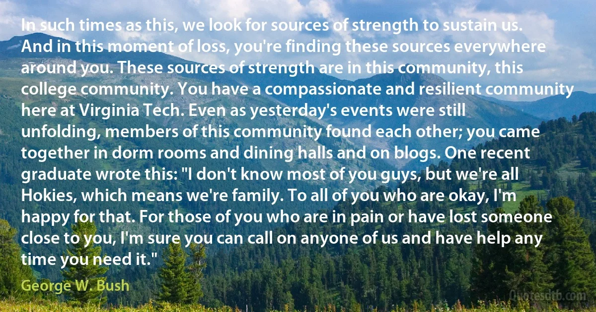 In such times as this, we look for sources of strength to sustain us. And in this moment of loss, you're finding these sources everywhere around you. These sources of strength are in this community, this college community. You have a compassionate and resilient community here at Virginia Tech. Even as yesterday's events were still unfolding, members of this community found each other; you came together in dorm rooms and dining halls and on blogs. One recent graduate wrote this: "I don't know most of you guys, but we're all Hokies, which means we're family. To all of you who are okay, I'm happy for that. For those of you who are in pain or have lost someone close to you, I'm sure you can call on anyone of us and have help any time you need it." (George W. Bush)