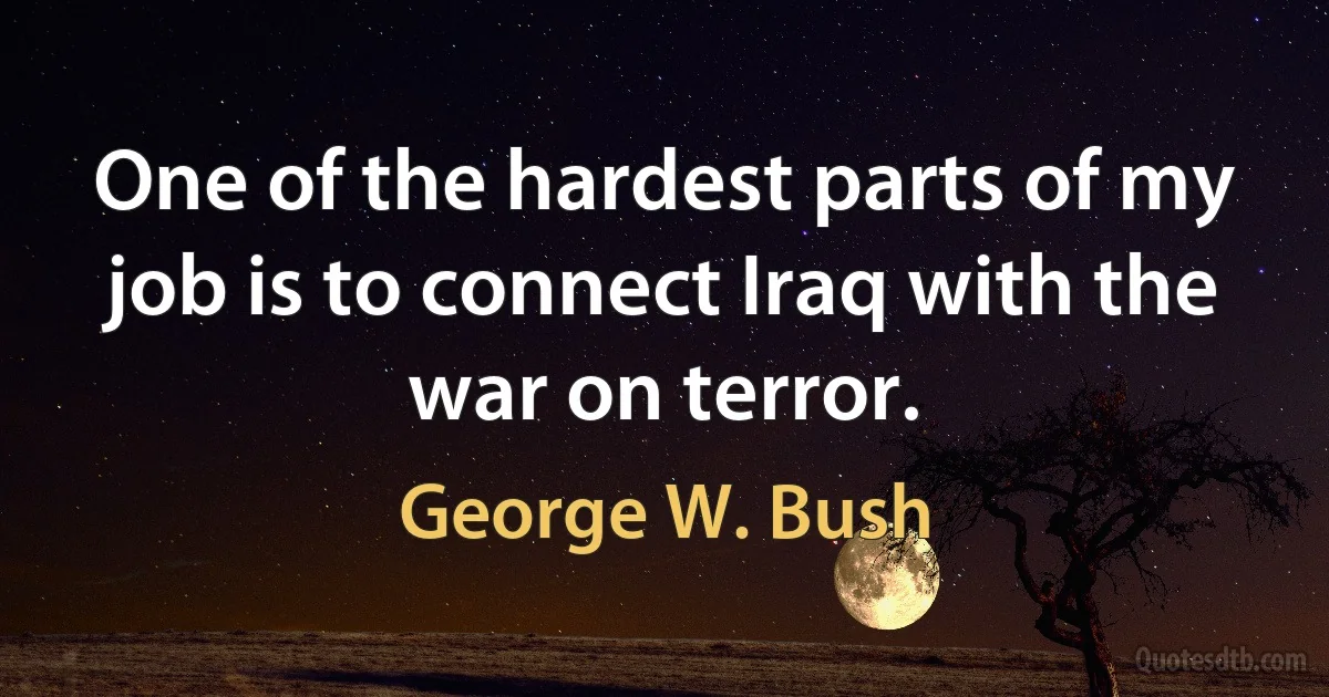 One of the hardest parts of my job is to connect Iraq with the war on terror. (George W. Bush)