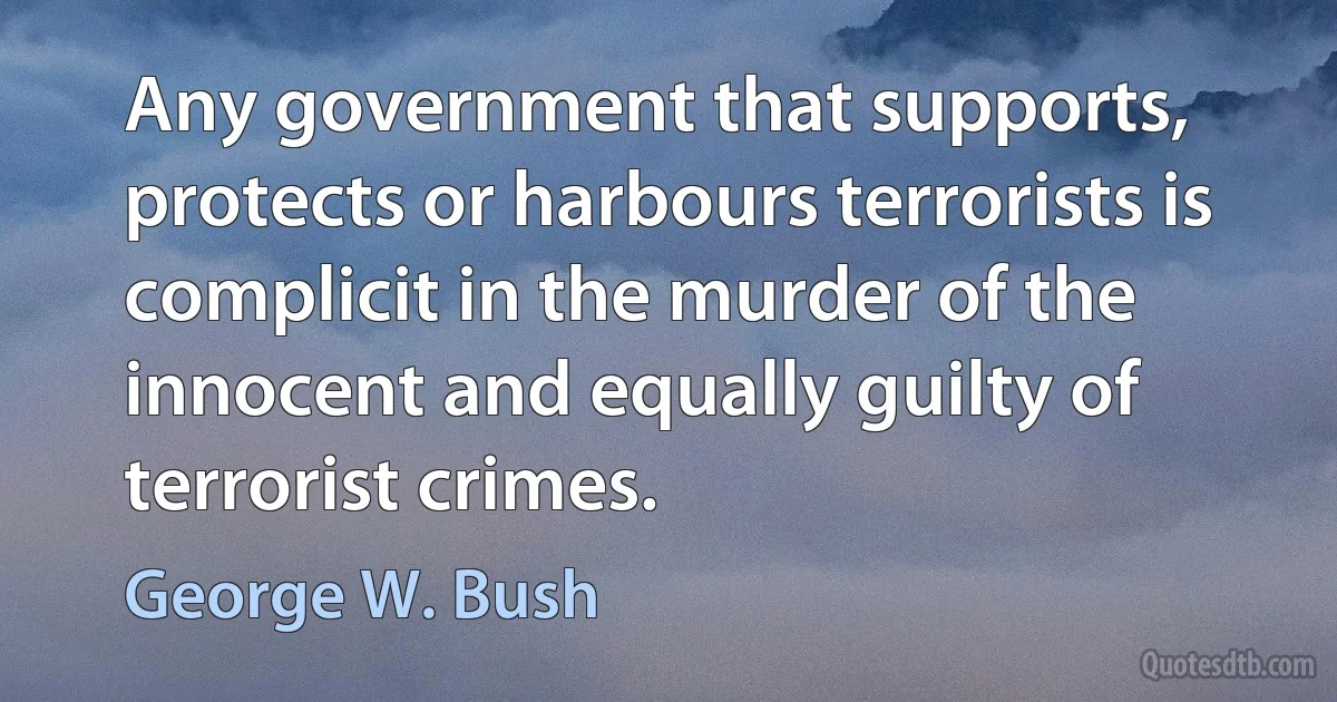 Any government that supports, protects or harbours terrorists is complicit in the murder of the innocent and equally guilty of terrorist crimes. (George W. Bush)