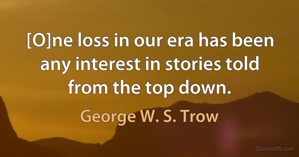 [O]ne loss in our era has been any interest in stories told from the top down. (George W. S. Trow)