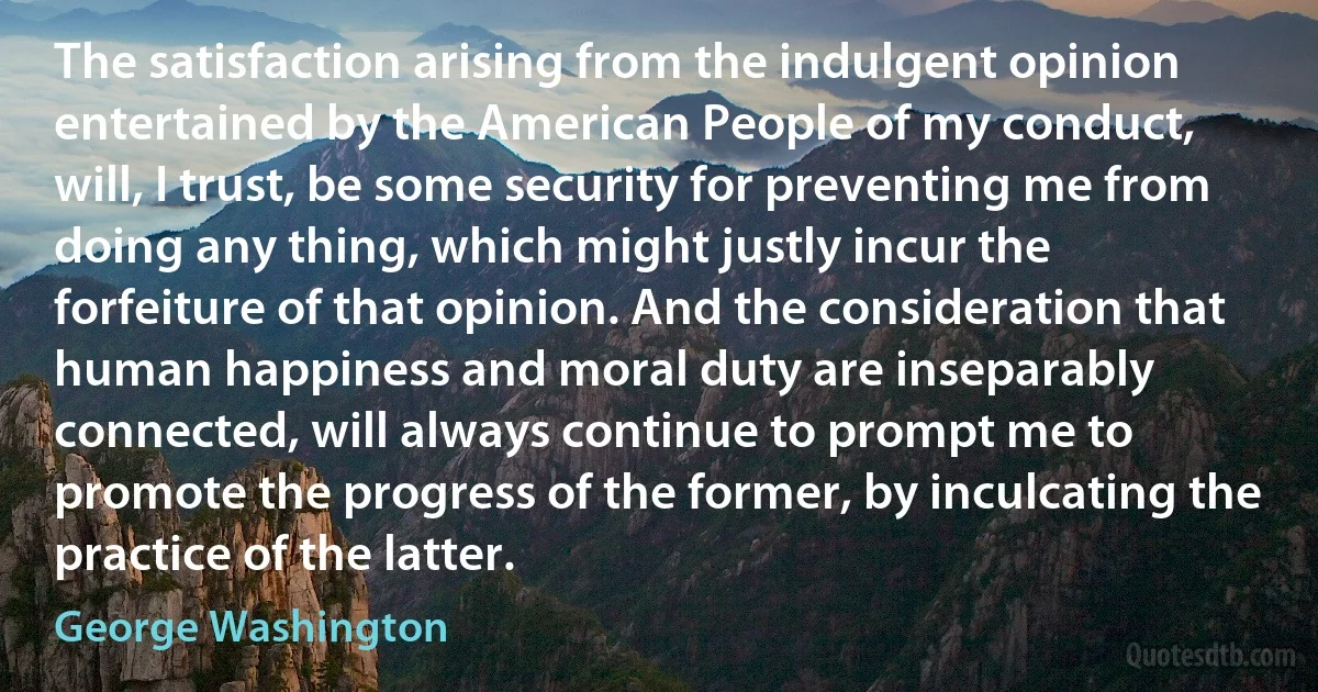 The satisfaction arising from the indulgent opinion entertained by the American People of my conduct, will, I trust, be some security for preventing me from doing any thing, which might justly incur the forfeiture of that opinion. And the consideration that human happiness and moral duty are inseparably connected, will always continue to prompt me to promote the progress of the former, by inculcating the practice of the latter. (George Washington)