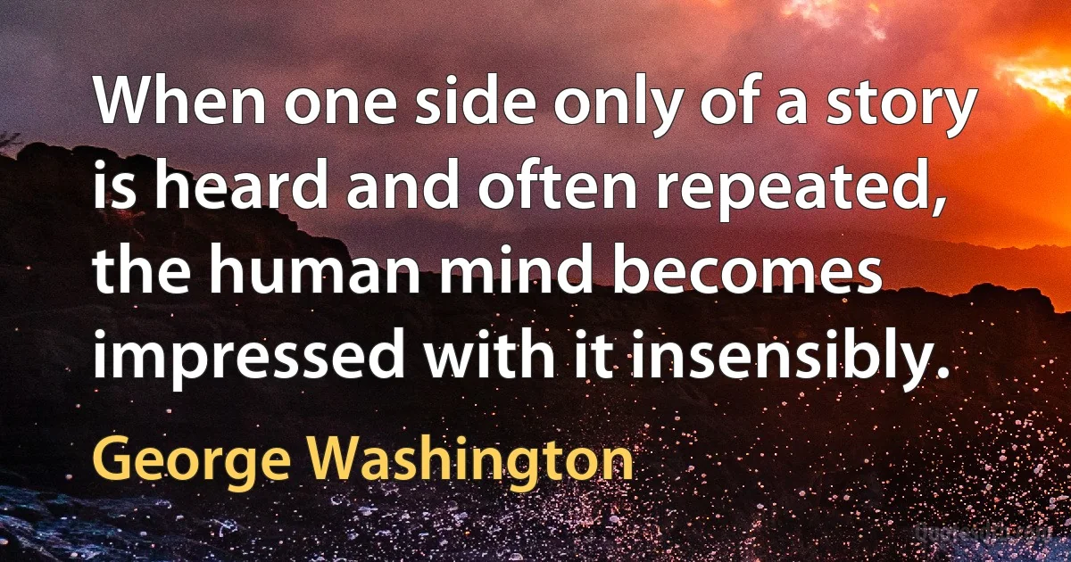 When one side only of a story is heard and often repeated, the human mind becomes impressed with it insensibly. (George Washington)